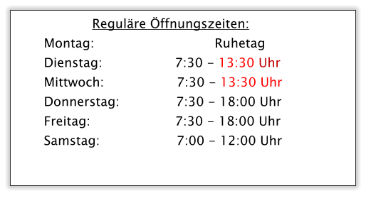 Regulre ffnungszeiten: Montag:       			         Ruhetag Dienstag:                  7:30 - 13:30 Uhr Mittwoch:                  7:30 - 13:30 Uhr Donnerstag:              7:30 - 18:00 Uhr Freitag:                     7:30 - 18:00 Uhr Samstag:                   7:00 - 12:00 Uhr