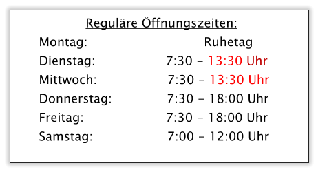 Regulre ffnungszeiten: Montag:       			         Ruhetag Dienstag:                  7:30 - 13:30 Uhr Mittwoch:                  7:30 - 13:30 Uhr Donnerstag:              7:30 - 18:00 Uhr Freitag:                     7:30 - 18:00 Uhr Samstag:                   7:00 - 12:00 Uhr